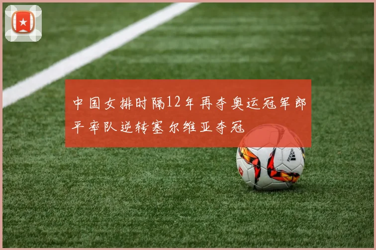中国女排时隔12年再夺奥运冠军郎平率队逆转塞尔维亚夺冠