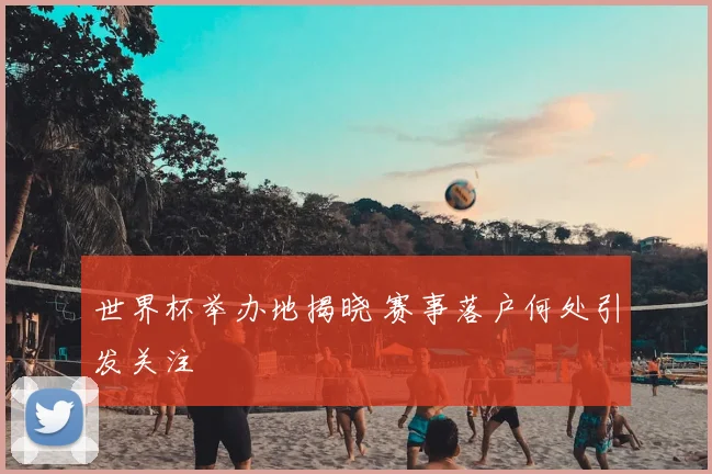 世界杯举办地揭晓 赛事落户何处引发关注