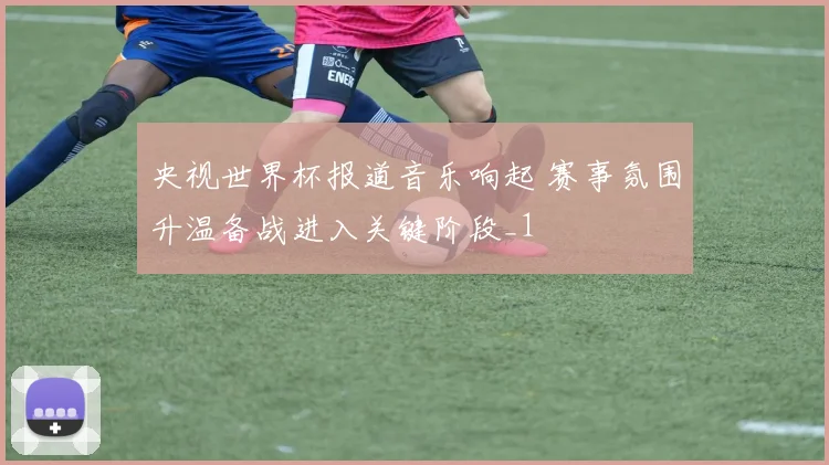 央视世界杯报道音乐响起 赛事氛围升温备战进入关键阶段_1