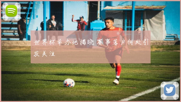 世界杯举办地揭晓 赛事落户何处引发关注