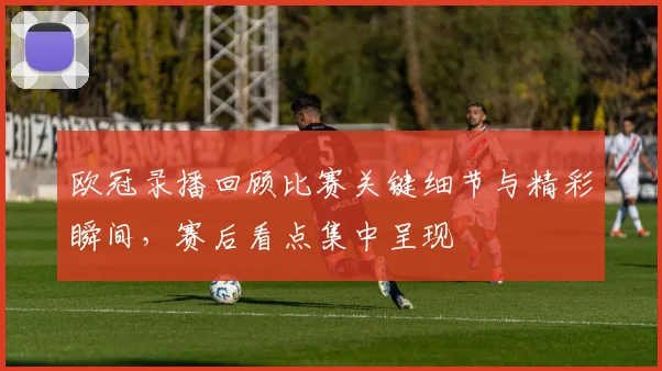 欧冠录播回顾比赛关键细节与精彩瞬间，赛后看点集中呈现