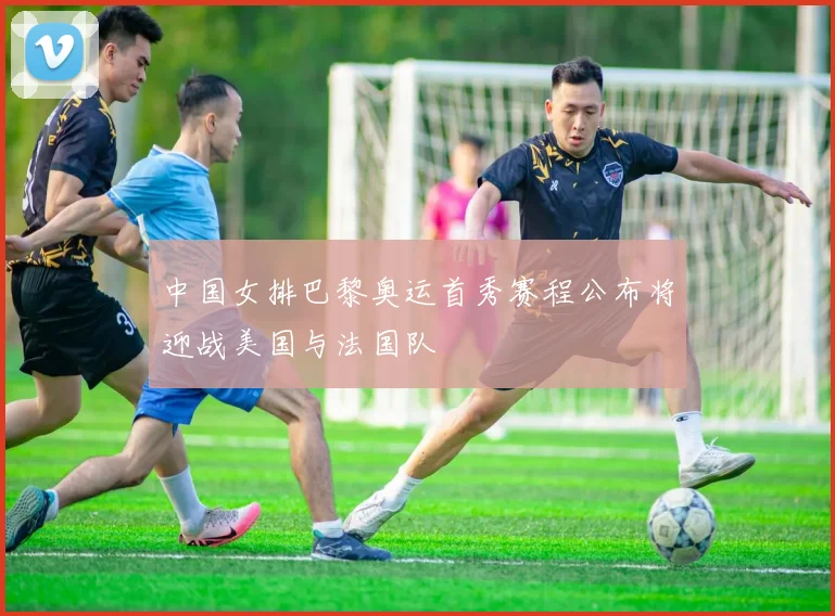 中国女排巴黎奥运首秀赛程公布将迎战美国与法国队