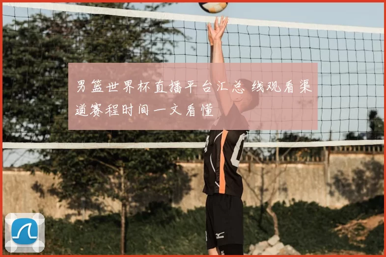 男篮世界杯直播平台汇总 线观看渠道赛程时间一文看懂