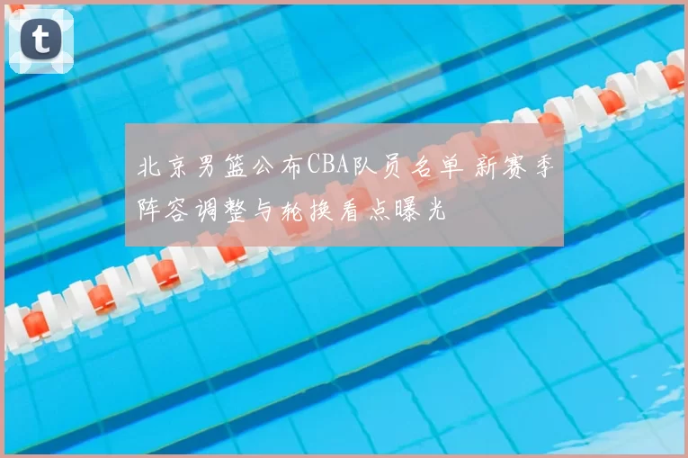 北京男篮公布CBA队员名单 新赛季阵容调整与轮换看点曝光