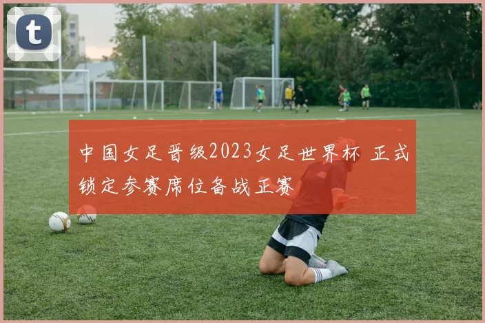 中国女足晋级2023女足世界杯 正式锁定参赛席位备战正赛