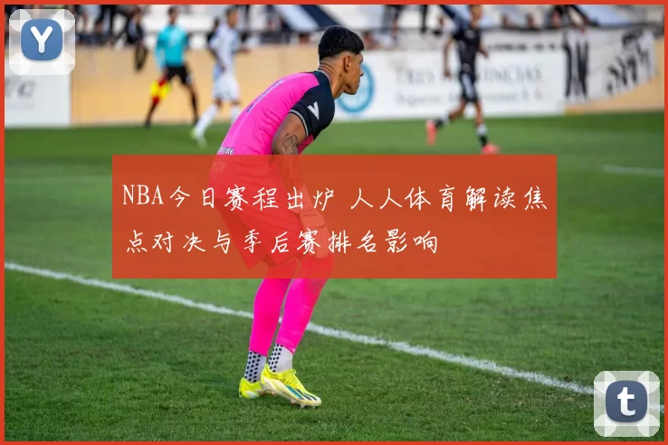 NBA今日赛程出炉 人人体育解读焦点对决与季后赛排名影响