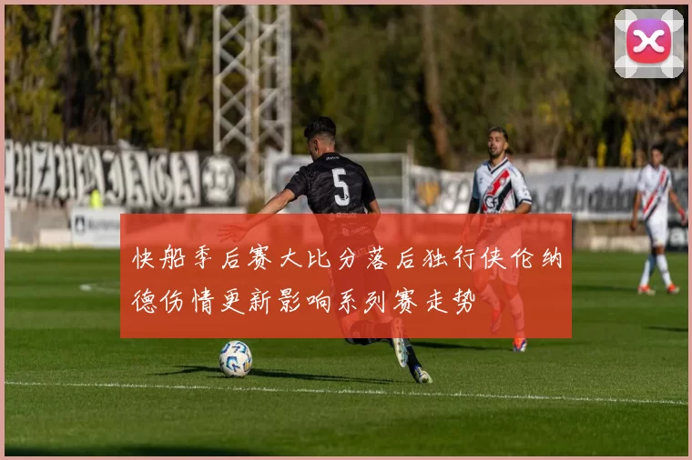 快船季后赛大比分落后独行侠伦纳德伤情更新影响系列赛走势