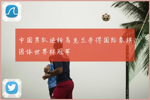 中国男队逆转乌克兰夺得国际象棋团体世界杯冠军