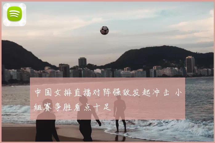 中国女排直播对阵强敌发起冲击 小组赛争胜看点十足