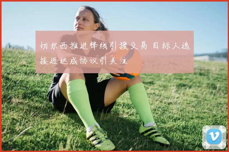 切尔西推进锋线引援交易 目标人选接近达成协议引关注