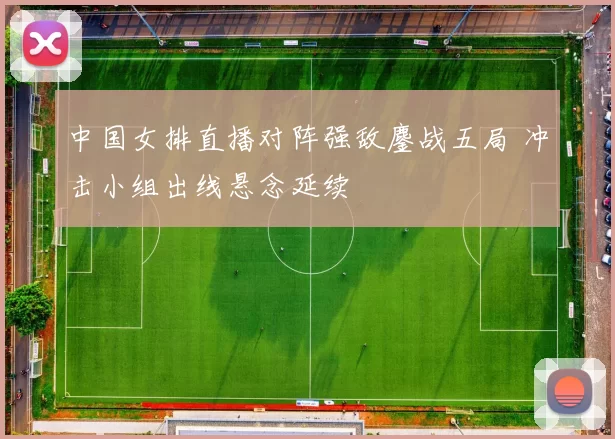 中国女排直播对阵强敌鏖战五局 冲击小组出线悬念延续