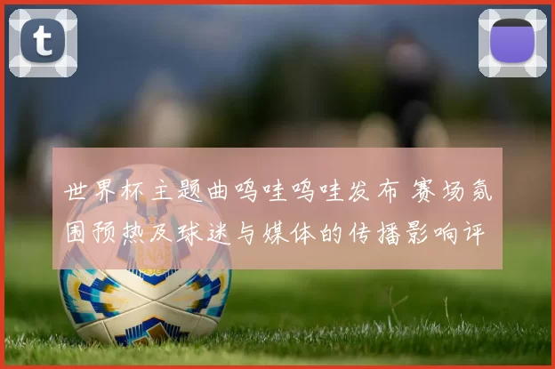 世界杯主题曲呜哇呜哇发布 赛场氛围预热及球迷与媒体的传播影响评估
