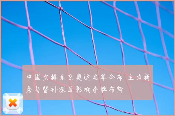 中国女排东京奥运名单公布 主力新秀与替补深度影响夺牌布阵