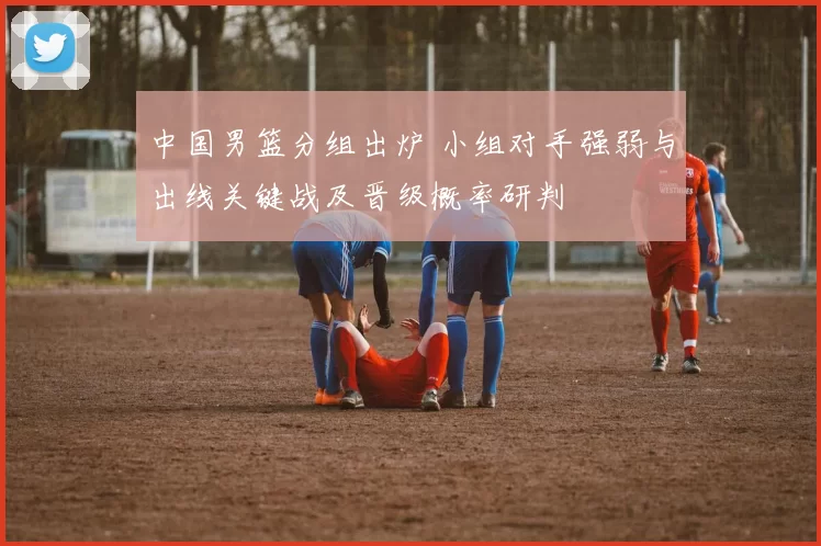 中国男篮分组出炉 小组对手强弱与出线关键战及晋级概率研判