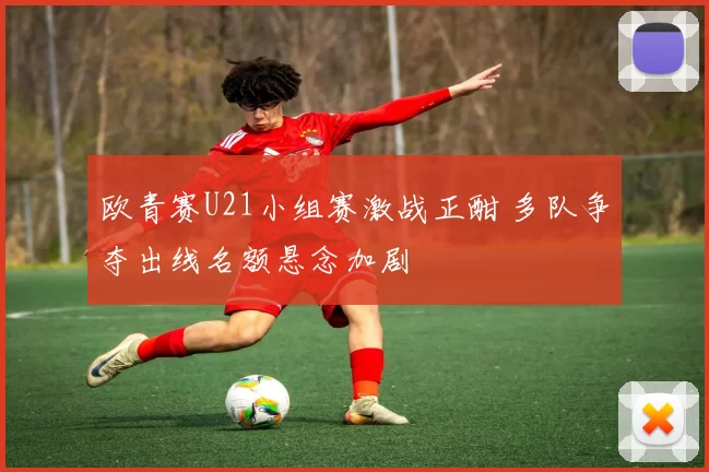 欧青赛U21小组赛激战正酣 多队争夺出线名额悬念加剧