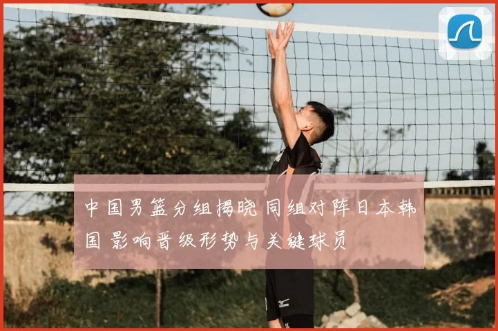 中国男篮分组揭晓 同组对阵日本韩国 影响晋级形势与关键球员