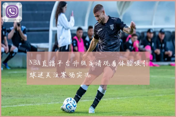 NBA直播平台升级高清观看体验吸引球迷关注赛场实况