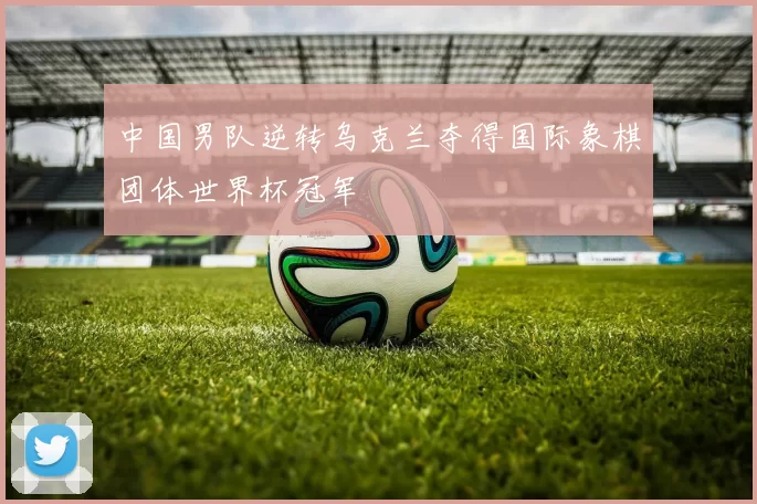 中国男队逆转乌克兰夺得国际象棋团体世界杯冠军