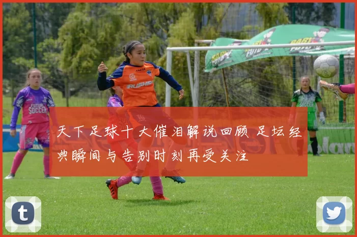 天下足球十大催泪解说回顾 足坛经典瞬间与告别时刻再受关注