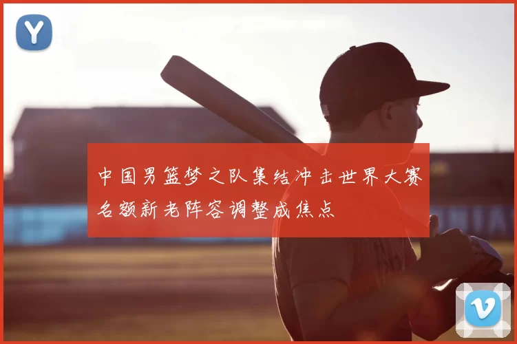 中国男篮梦之队集结冲击世界大赛名额新老阵容调整成焦点