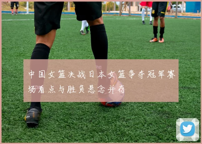 中国女篮决战日本女篮争夺冠军赛场看点与胜负悬念并存
