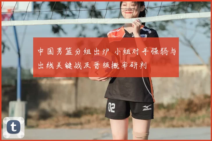 中国男篮分组出炉 小组对手强弱与出线关键战及晋级概率研判