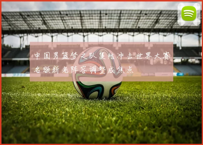 中国男篮梦之队集结冲击世界大赛名额新老阵容调整成焦点