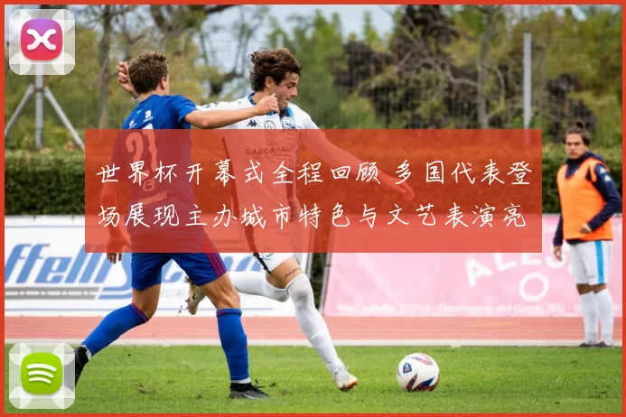 世界杯开幕式全程回顾 多国代表登场展现主办城市特色与文艺表演亮点