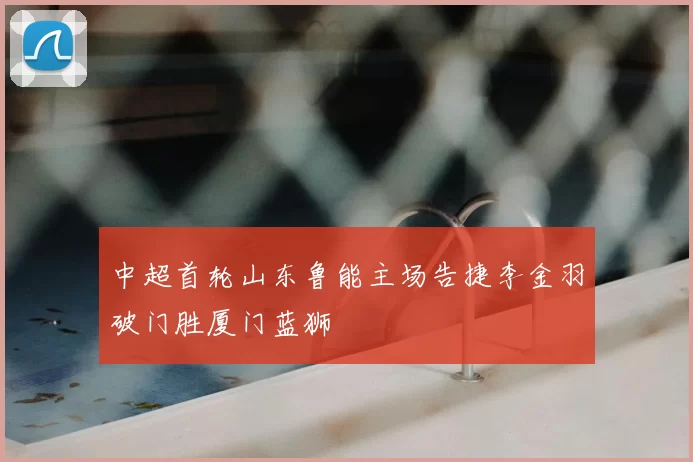 中超首轮山东鲁能主场告捷李金羽破门胜厦门蓝狮