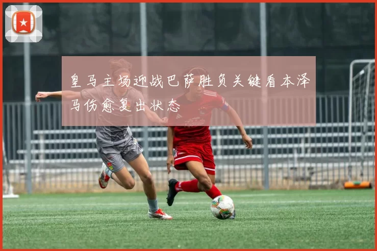 皇马主场迎战巴萨胜负关键看本泽马伤愈复出状态