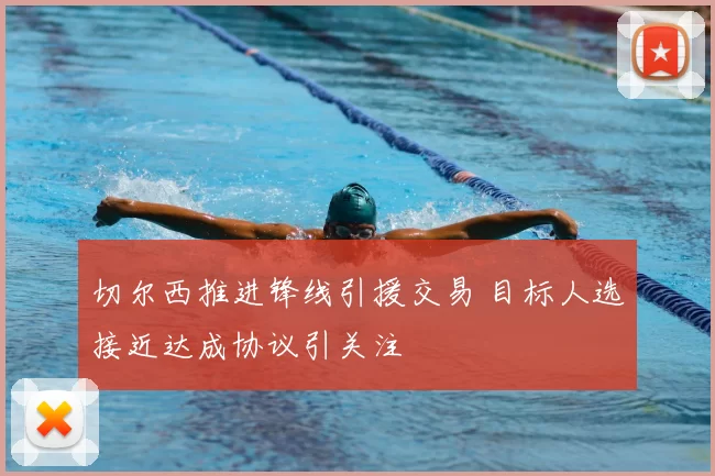 切尔西推进锋线引援交易 目标人选接近达成协议引关注