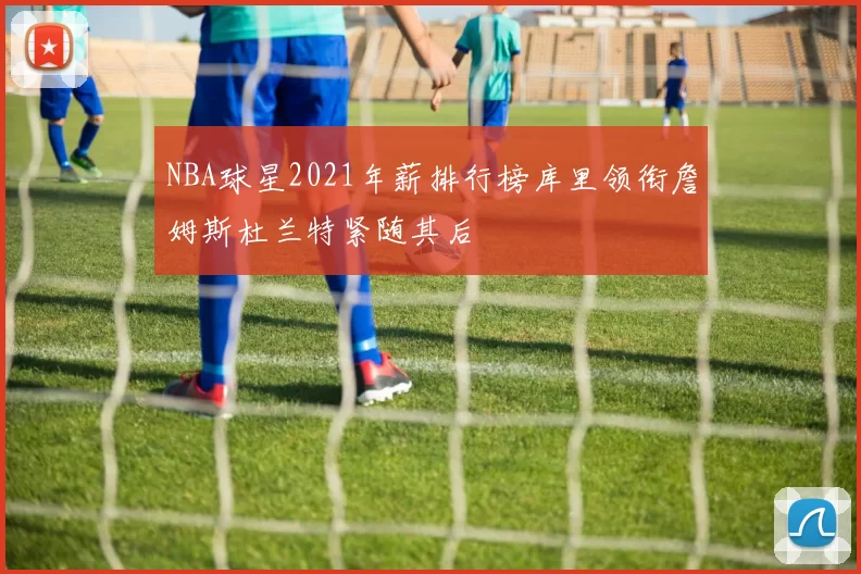 NBA球星2021年薪排行榜库里领衔詹姆斯杜兰特紧随其后