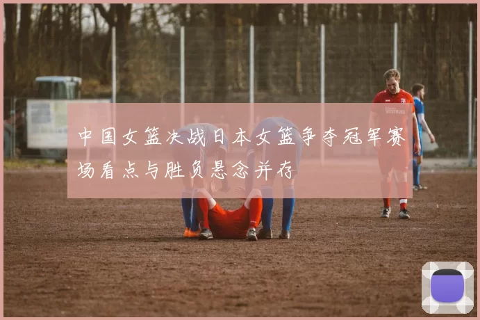 中国女篮决战日本女篮争夺冠军赛场看点与胜负悬念并存