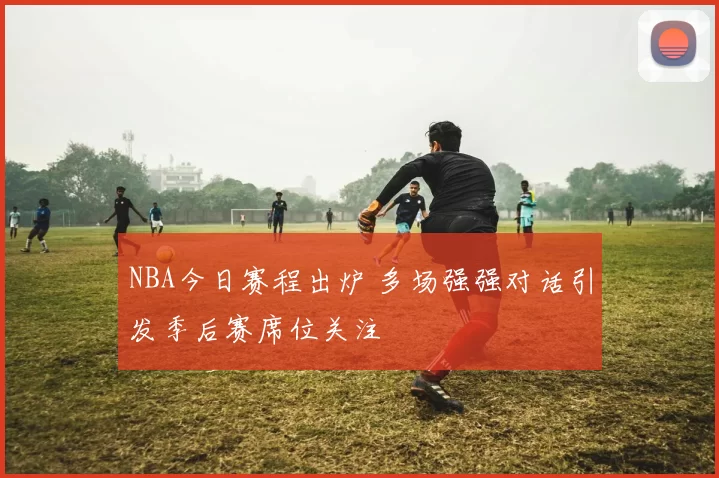 NBA今日赛程出炉 多场强强对话引发季后赛席位关注