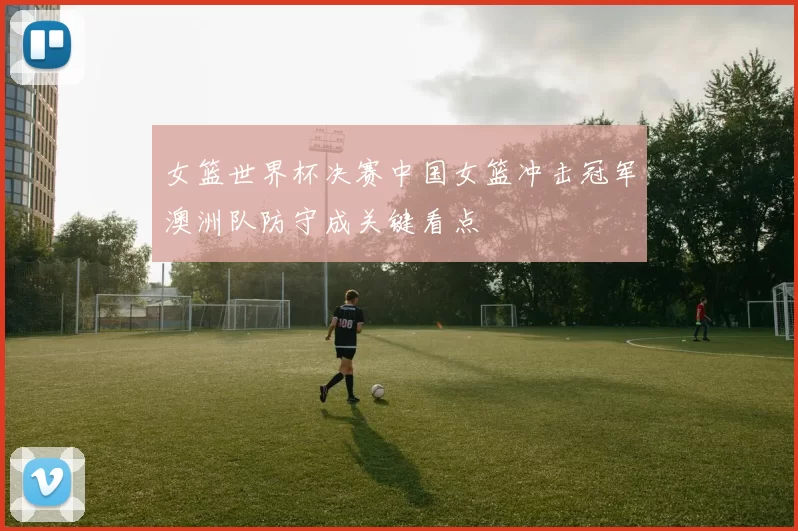 女篮世界杯决赛中国女篮冲击冠军澳洲队防守成关键看点