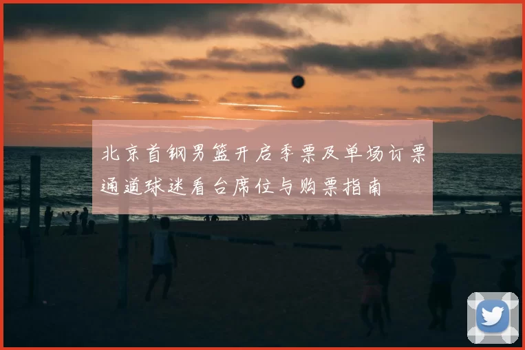 北京首钢男篮开启季票及单场订票通道球迷看台席位与购票指南