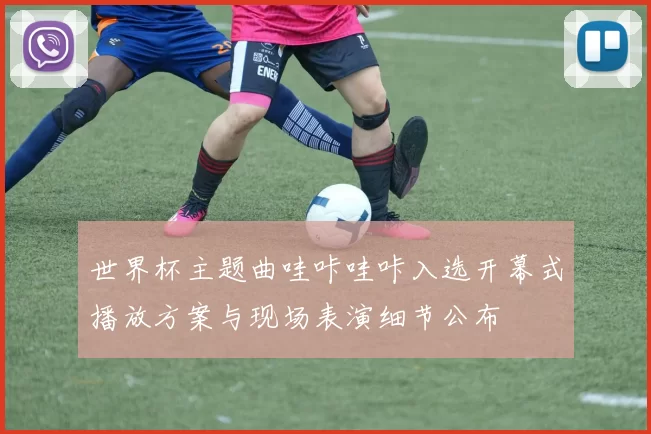 世界杯主题曲哇咔哇咔入选开幕式播放方案与现场表演细节公布