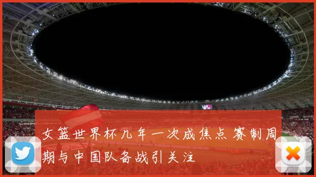 女篮世界杯几年一次成焦点 赛制周期与中国队备战引关注