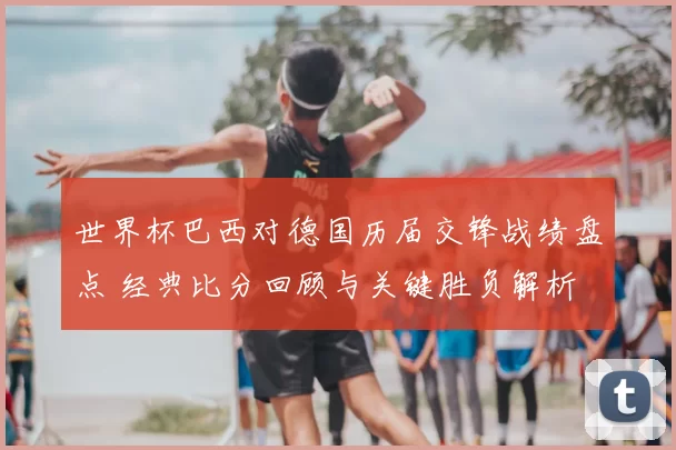 世界杯巴西对德国历届交锋战绩盘点 经典比分回顾与关键胜负解析