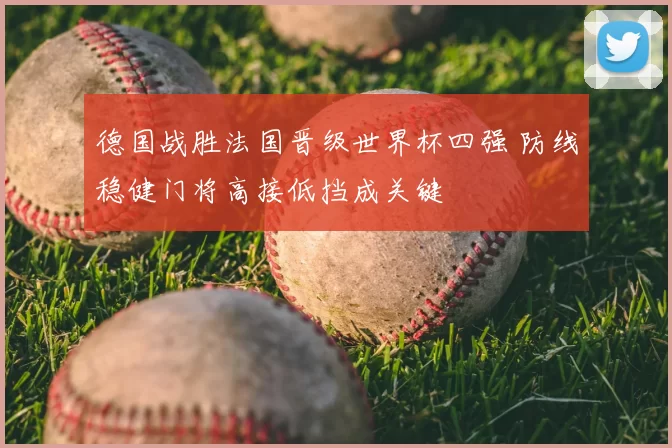 德国战胜法国晋级世界杯四强 防线稳健门将高接低挡成关键