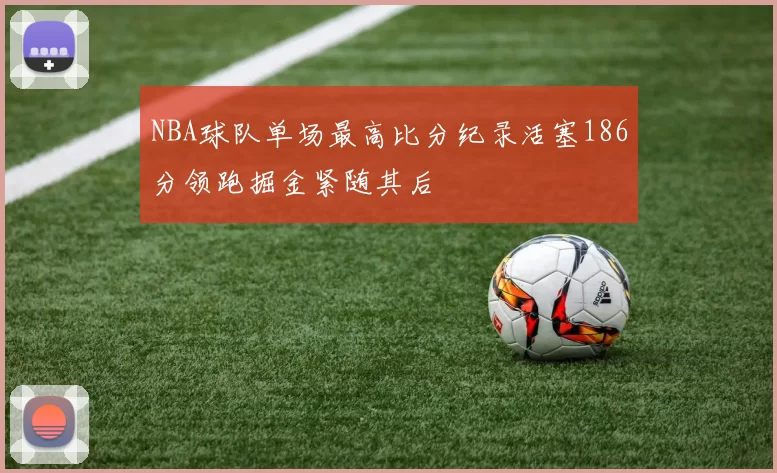 NBA球队单场最高比分纪录活塞186分领跑掘金紧随其后