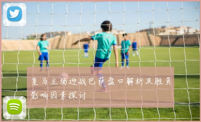 皇马主场迎战巴萨盘口解析及胜负影响因素探讨