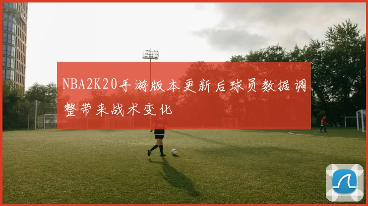NBA2K20手游版本更新后球员数据调整带来战术变化