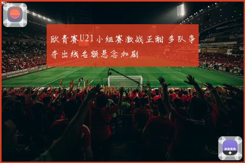 欧青赛U21小组赛激战正酣 多队争夺出线名额悬念加剧