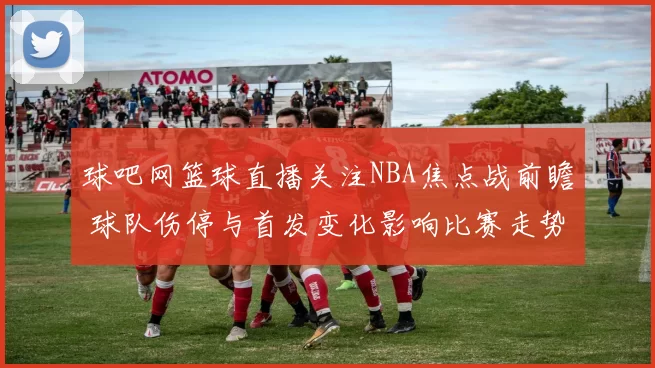 球吧网篮球直播关注NBA焦点战前瞻 球队伤停与首发变化影响比赛走势