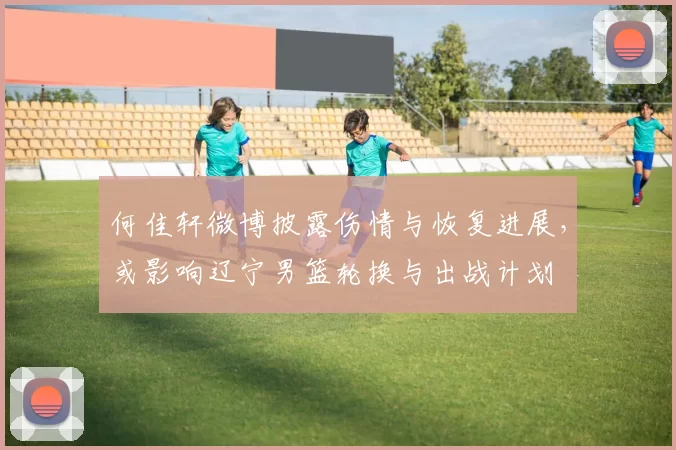 何佳轩微博披露伤情与恢复进展，或影响辽宁男篮轮换与出战计划