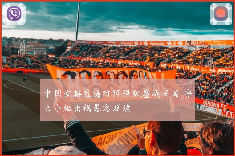 中国女排直播对阵强敌鏖战五局 冲击小组出线悬念延续