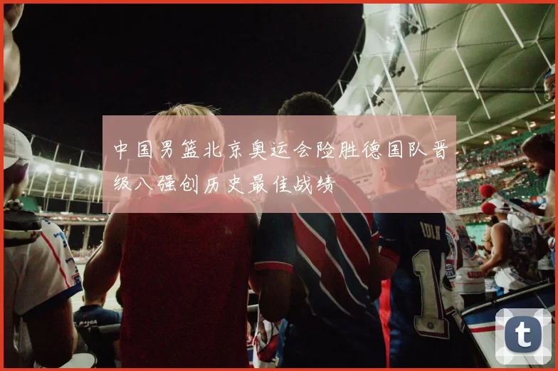中国男篮北京奥运会险胜德国队晋级八强创历史最佳战绩