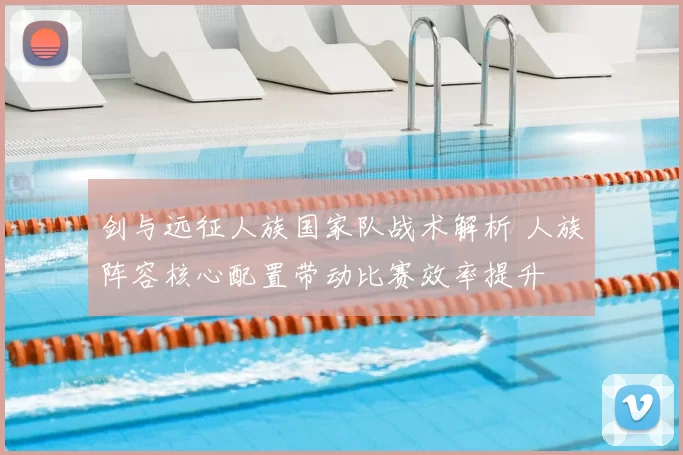 剑与远征人族国家队战术解析 人族阵容核心配置带动比赛效率提升