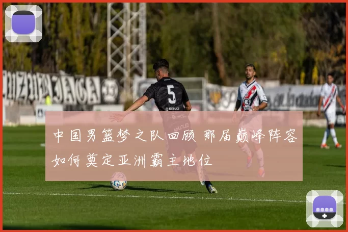 中国男篮梦之队回顾 那届巅峰阵容如何奠定亚洲霸主地位